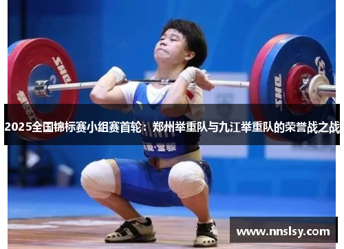 2025全国锦标赛小组赛首轮：郑州举重队与九江举重队的荣誉战之战
