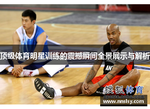 顶级体育明星训练的震撼瞬间全景展示与解析